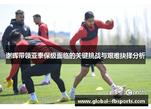 谢晖带领亚泰保级面临的关键挑战与艰难抉择分析 谢晖带领亚泰保级面临的关键挑战与艰难抉择分析
